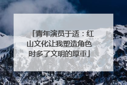 青年演员于适：红山文化让我塑造角色时多了文明的厚重