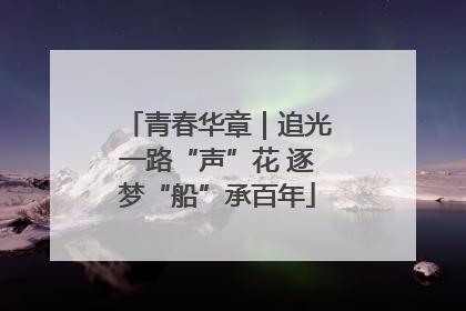 青春华章｜追光一路“声”花 逐梦“船”承百年