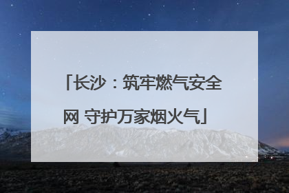 长沙：筑牢燃气安全网 守护万家烟火气