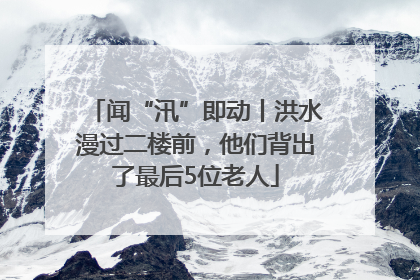 闻“汛”即动丨洪水漫过二楼前，他们背出了最后5位老人