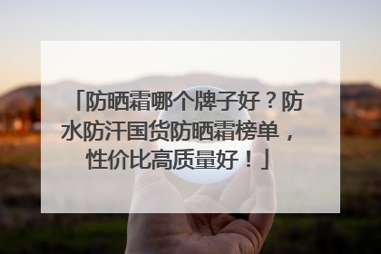 防晒霜哪个牌子好？防水防汗国货防晒霜榜单，性价比高质量好！