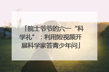 院士爷爷的六一“科学礼”：利用短视频开展科学家答青少年问