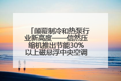 颠覆制冷和热泵行业新高度——信然压缩机推出节能30%以上磁悬浮中央空调和磁悬浮热泵