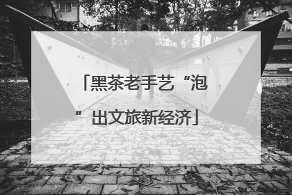 黑茶老手艺“泡”出文旅新经济
